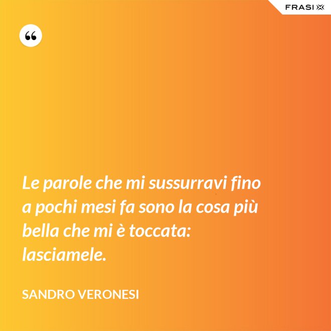 Le parole che mi sussurravi fino a pochi mesi fa sono la cosa più bella che mi è toccata: lasciamele. - Sandro Veronesi