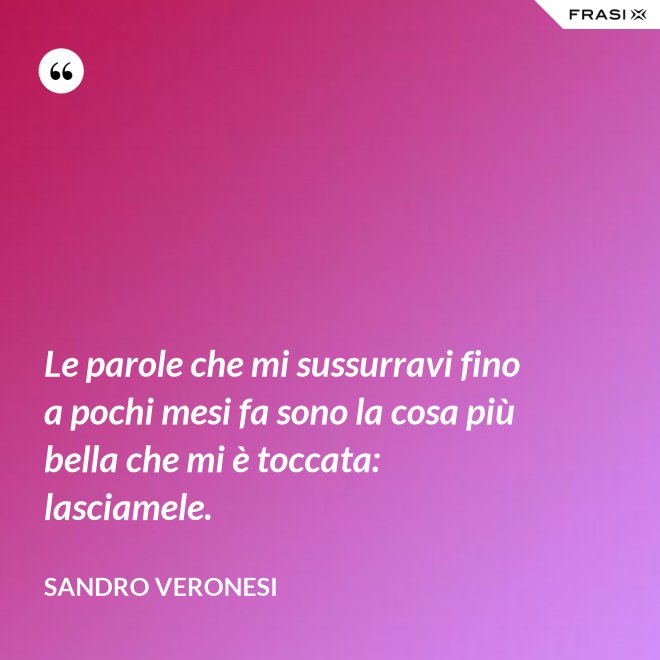 Le parole che mi sussurravi fino a pochi mesi fa sono la cosa più bella che mi è toccata: lasciamele. - Sandro Veronesi