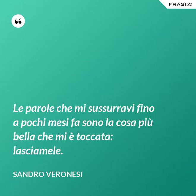 Le parole che mi sussurravi fino a pochi mesi fa sono la cosa più bella che mi è toccata: lasciamele. - Sandro Veronesi