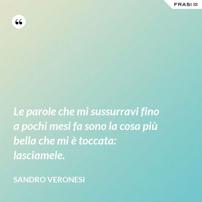 Le parole che mi sussurravi fino a pochi mesi fa sono la cosa più bella che mi è toccata: lasciamele. - Sandro Veronesi