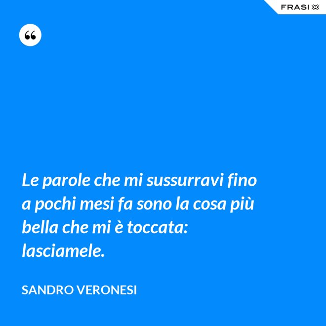 Le parole che mi sussurravi fino a pochi mesi fa sono la cosa più bella che mi è toccata: lasciamele. - Sandro Veronesi