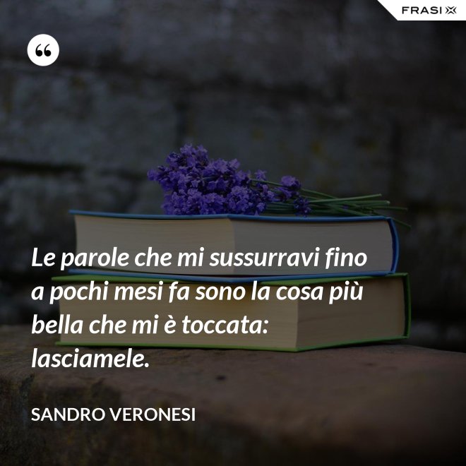 Le parole che mi sussurravi fino a pochi mesi fa sono la cosa più bella che mi è toccata: lasciamele. - Sandro Veronesi