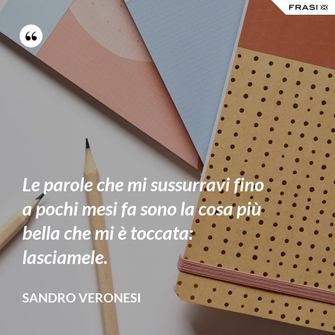 Le parole che mi sussurravi fino a pochi mesi fa sono la cosa più bella che mi è toccata: lasciamele. - Sandro Veronesi