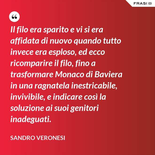 Il filo era sparito e vi si era affidata di nuovo quando tutto invece era esploso, ed ecco ricomparire il filo, fino a trasformare Monaco di Baviera in una ragnatela inestricabile, invivibile, e indicare così la soluzione ai suoi genitori inadeguati. - Sandro Veronesi