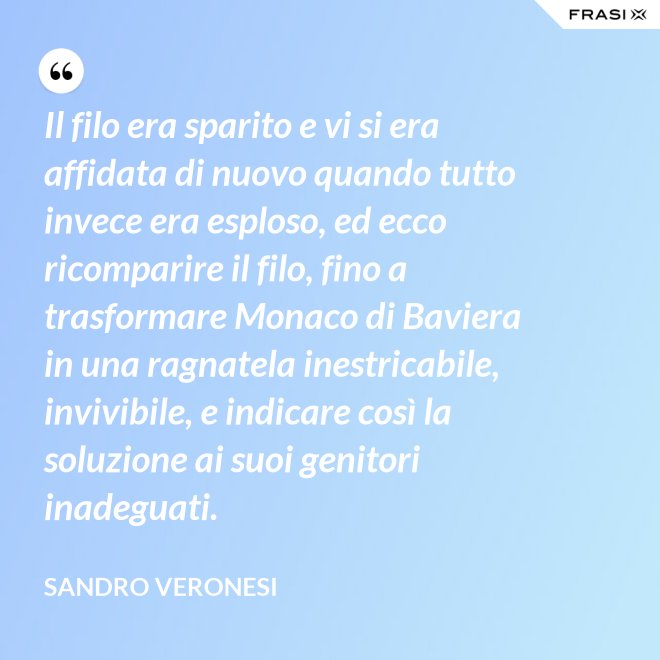 Il filo era sparito e vi si era affidata di nuovo quando tutto invece era esploso, ed ecco ricomparire il filo, fino a trasformare Monaco di Baviera in una ragnatela inestricabile, invivibile, e indicare così la soluzione ai suoi genitori inadeguati. - Sandro Veronesi