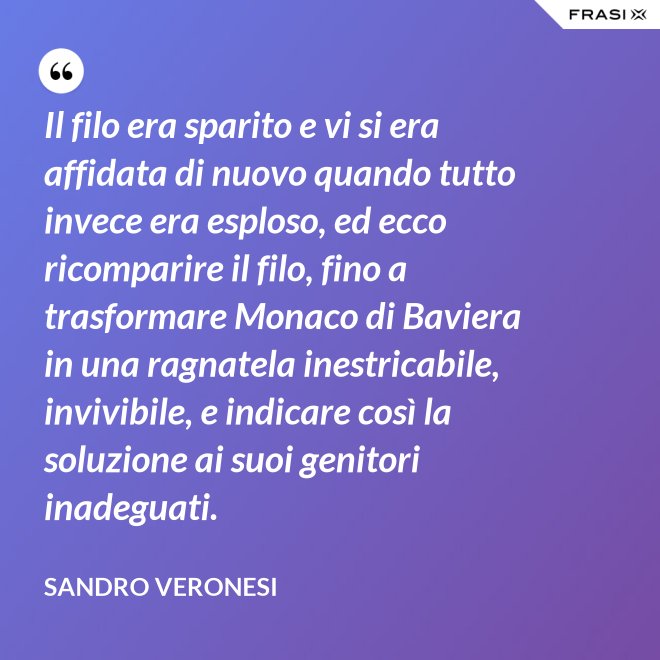 Il filo era sparito e vi si era affidata di nuovo quando tutto invece era esploso, ed ecco ricomparire il filo, fino a trasformare Monaco di Baviera in una ragnatela inestricabile, invivibile, e indicare così la soluzione ai suoi genitori inadeguati. - Sandro Veronesi