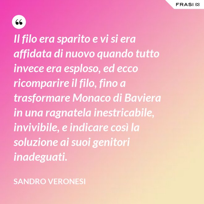 Il filo era sparito e vi si era affidata di nuovo quando tutto invece era esploso, ed ecco ricomparire il filo, fino a trasformare Monaco di Baviera in una ragnatela inestricabile, invivibile, e indicare così la soluzione ai suoi genitori inadeguati. - Sandro Veronesi