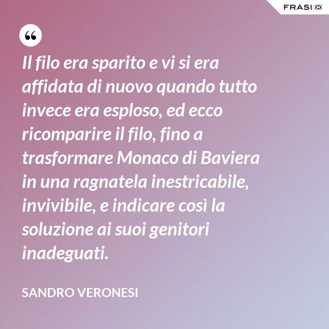 Il filo era sparito e vi si era affidata di nuovo quando tutto invece era esploso, ed ecco ricomparire il filo, fino a trasformare Monaco di Baviera in una ragnatela inestricabile, invivibile, e indicare così la soluzione ai suoi genitori inadeguati. - Sandro Veronesi