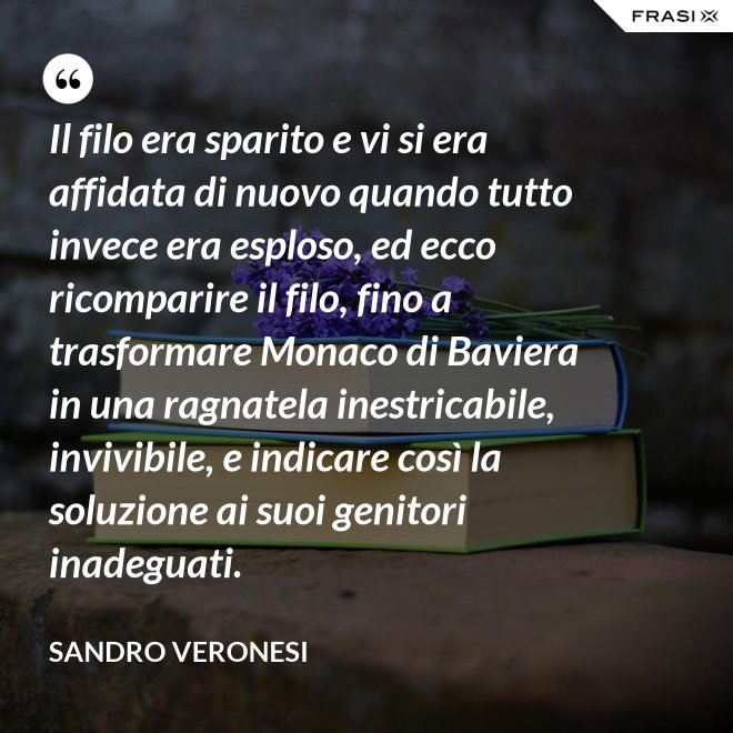 Il filo era sparito e vi si era affidata di nuovo quando tutto invece era esploso, ed ecco ricomparire il filo, fino a trasformare Monaco di Baviera in una ragnatela inestricabile, invivibile, e indicare così la soluzione ai suoi genitori inadeguati. - Sandro Veronesi