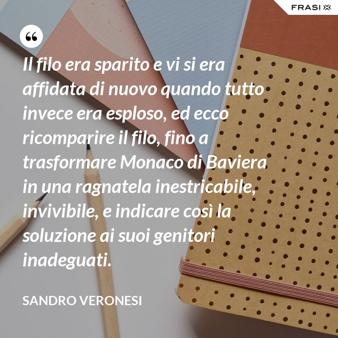 Il filo era sparito e vi si era affidata di nuovo quando tutto invece era esploso, ed ecco ricomparire il filo, fino a trasformare Monaco di Baviera in una ragnatela inestricabile, invivibile, e indicare così la soluzione ai suoi genitori inadeguati. - Sandro Veronesi
