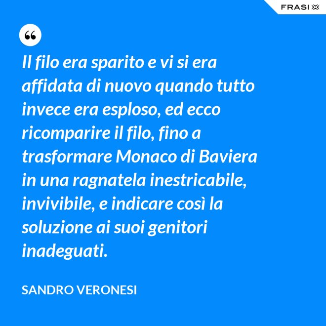 Il filo era sparito e vi si era affidata di nuovo quando tutto invece era esploso, ed ecco ricomparire il filo, fino a trasformare Monaco di Baviera in una ragnatela inestricabile, invivibile, e indicare così la soluzione ai suoi genitori inadeguati. - Sandro Veronesi
