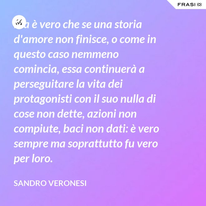 Ma è vero che se una storia d'amore non finisce, o come in questo caso nemmeno comincia, essa continuerà a perseguitare la vita dei protagonisti con il suo nulla di cose non dette, azioni non compiute, baci non dati: è vero sempre ma soprattutto fu vero per loro. - Sandro Veronesi