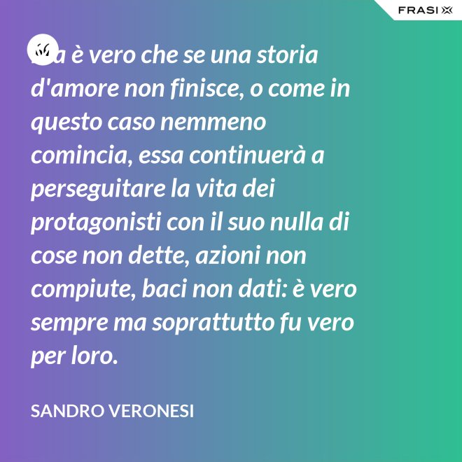 Ma è vero che se una storia d'amore non finisce, o come in questo caso nemmeno comincia, essa continuerà a perseguitare la vita dei protagonisti con il suo nulla di cose non dette, azioni non compiute, baci non dati: è vero sempre ma soprattutto fu vero per loro. - Sandro Veronesi