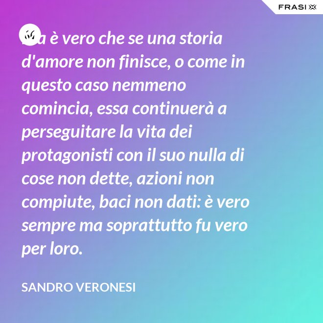 Ma è vero che se una storia d'amore non finisce, o come in questo caso nemmeno comincia, essa continuerà a perseguitare la vita dei protagonisti con il suo nulla di cose non dette, azioni non compiute, baci non dati: è vero sempre ma soprattutto fu vero per loro. - Sandro Veronesi