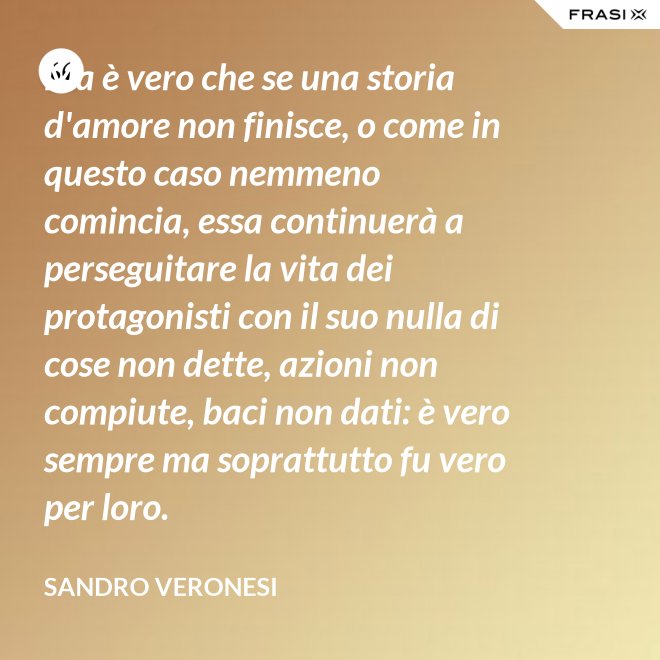 Ma è vero che se una storia d'amore non finisce, o come in questo caso nemmeno comincia, essa continuerà a perseguitare la vita dei protagonisti con il suo nulla di cose non dette, azioni non compiute, baci non dati: è vero sempre ma soprattutto fu vero per loro. - Sandro Veronesi