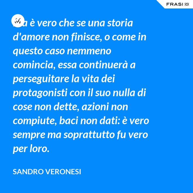 Ma è vero che se una storia d'amore non finisce, o come in questo caso nemmeno comincia, essa continuerà a perseguitare la vita dei protagonisti con il suo nulla di cose non dette, azioni non compiute, baci non dati: è vero sempre ma soprattutto fu vero per loro. - Sandro Veronesi