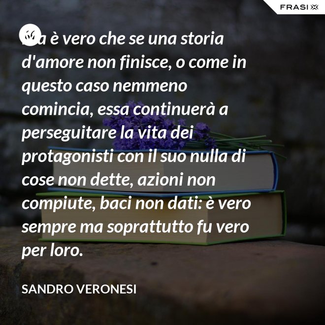 Ma è vero che se una storia d'amore non finisce, o come in questo caso nemmeno comincia, essa continuerà a perseguitare la vita dei protagonisti con il suo nulla di cose non dette, azioni non compiute, baci non dati: è vero sempre ma soprattutto fu vero per loro. - Sandro Veronesi