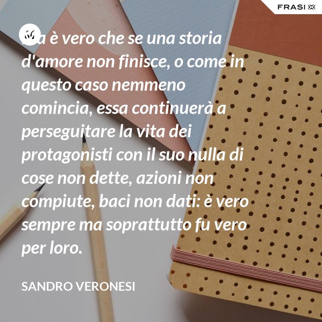 Ma è vero che se una storia d'amore non finisce, o come in questo caso nemmeno comincia, essa continuerà a perseguitare la vita dei protagonisti con il suo nulla di cose non dette, azioni non compiute, baci non dati: è vero sempre ma soprattutto fu vero per loro. - Sandro Veronesi