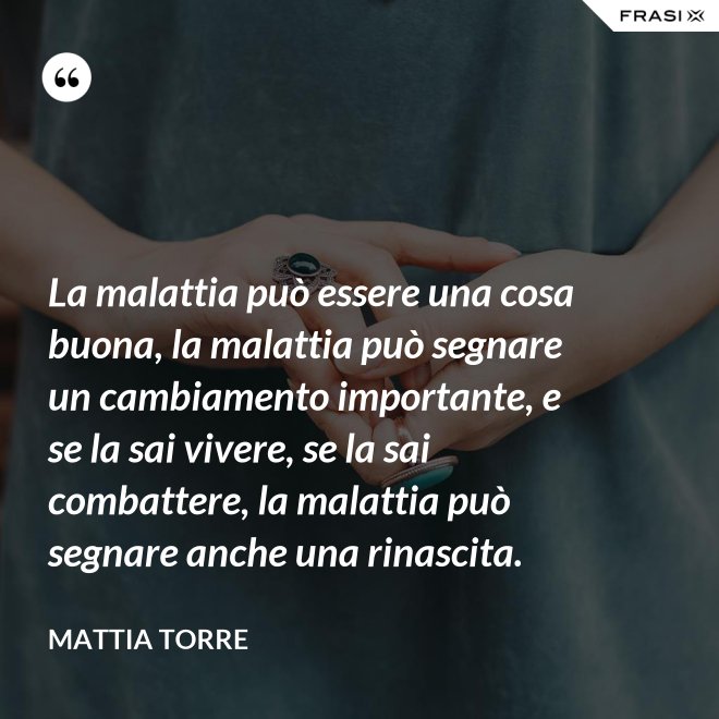 La malattia può essere una cosa buona, la malattia può segnare un cambiamento importante, e se la sai vivere, se la sai combattere, la malattia può segnare anche una rinascita. - Mattia Torre