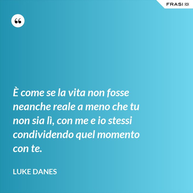 È come se la vita non fosse neanche reale a meno che tu non sia lì, con me e io stessi condividendo quel momento con te. - Luke Danes