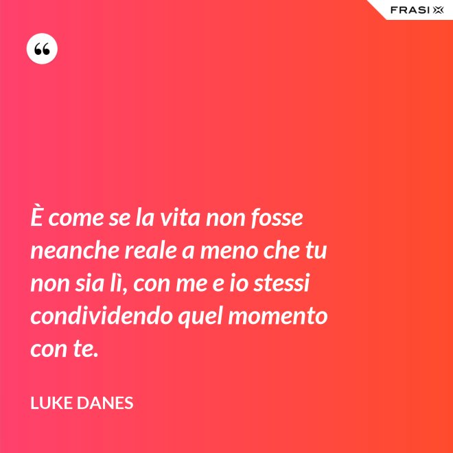 È come se la vita non fosse neanche reale a meno che tu non sia lì, con me e io stessi condividendo quel momento con te. - Luke Danes