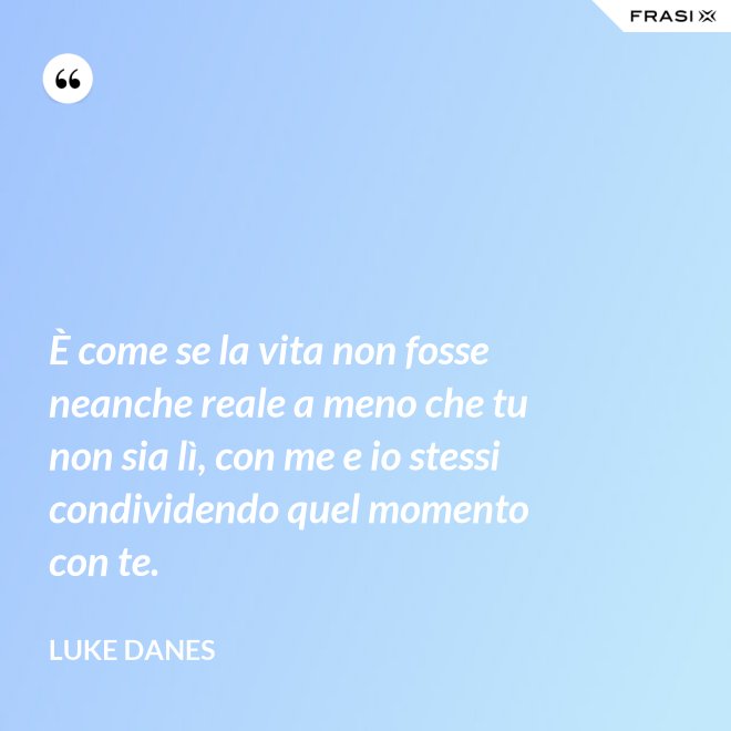 È come se la vita non fosse neanche reale a meno che tu non sia lì, con me e io stessi condividendo quel momento con te. - Luke Danes