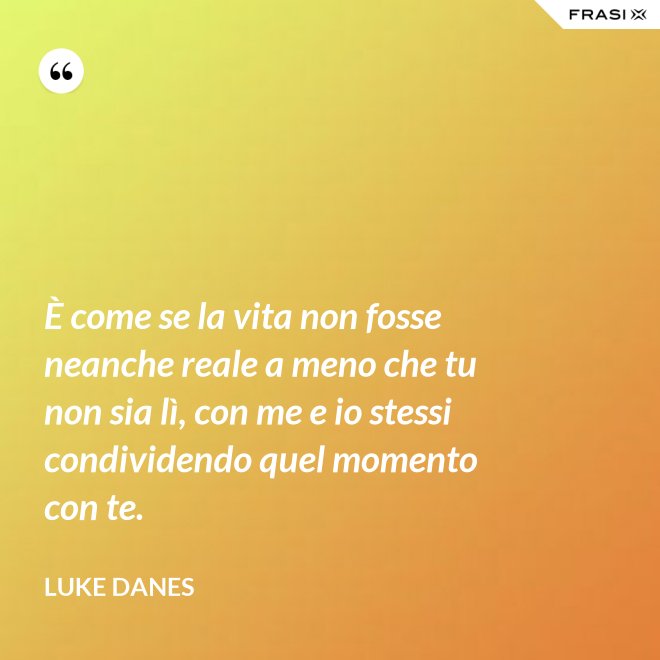 È come se la vita non fosse neanche reale a meno che tu non sia lì, con me e io stessi condividendo quel momento con te. - Luke Danes