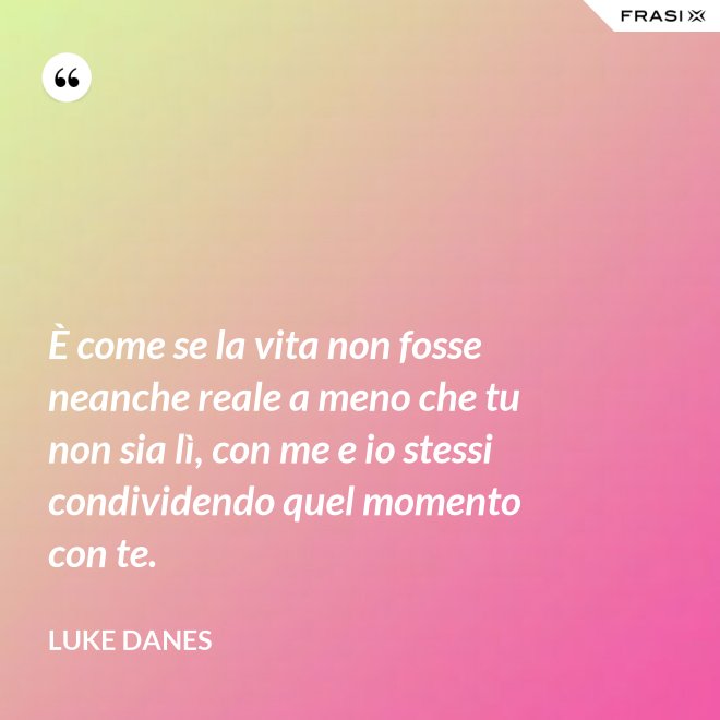 È come se la vita non fosse neanche reale a meno che tu non sia lì, con me e io stessi condividendo quel momento con te. - Luke Danes