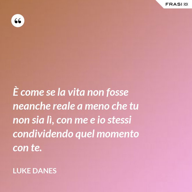 È come se la vita non fosse neanche reale a meno che tu non sia lì, con me e io stessi condividendo quel momento con te. - Luke Danes