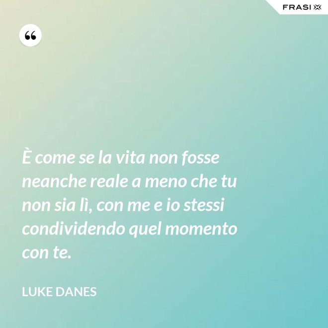 È come se la vita non fosse neanche reale a meno che tu non sia lì, con me e io stessi condividendo quel momento con te. - Luke Danes