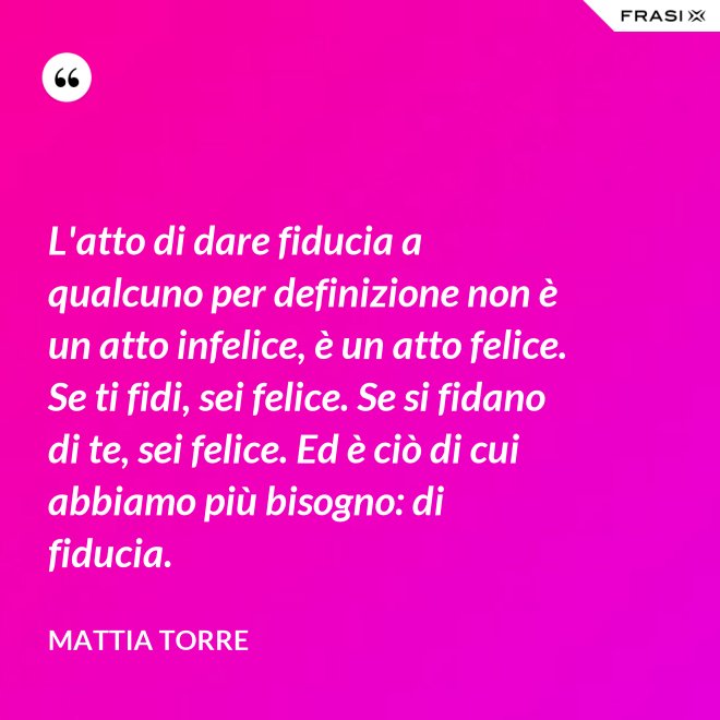 L'atto di dare fiducia a qualcuno per definizione non è un atto infelice, è un atto felice. Se ti fidi, sei felice. Se si fidano di te, sei felice. Ed è ciò di cui abbiamo più bisogno: di fiducia. - Mattia Torre