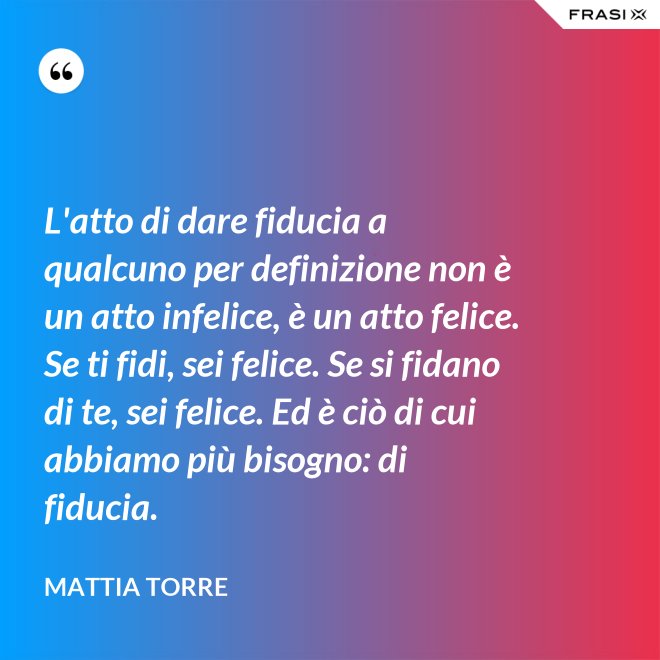 L'atto di dare fiducia a qualcuno per definizione non è un atto infelice, è un atto felice. Se ti fidi, sei felice. Se si fidano di te, sei felice. Ed è ciò di cui abbiamo più bisogno: di fiducia. - Mattia Torre