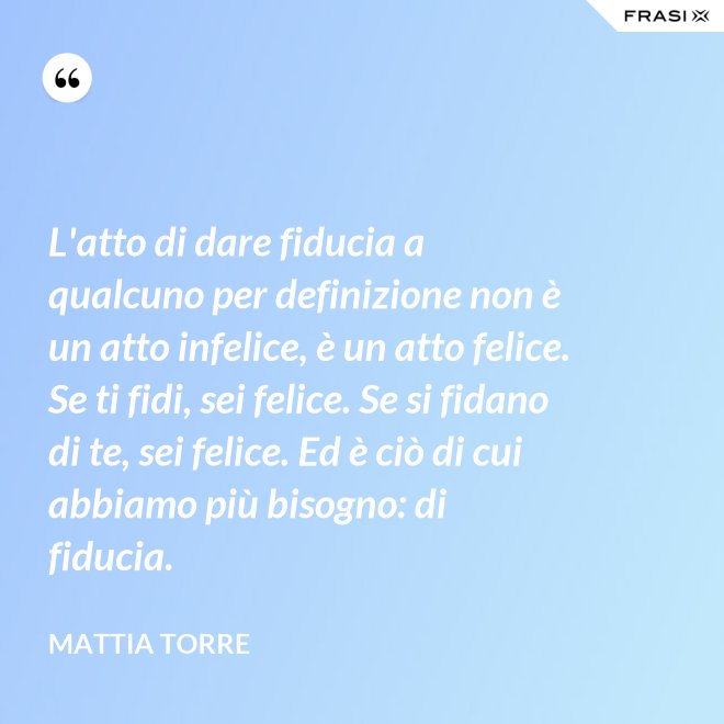 L'atto di dare fiducia a qualcuno per definizione non è un atto infelice, è un atto felice. Se ti fidi, sei felice. Se si fidano di te, sei felice. Ed è ciò di cui abbiamo più bisogno: di fiducia. - Mattia Torre