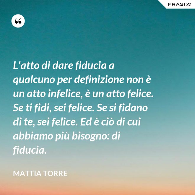 L'atto di dare fiducia a qualcuno per definizione non è un atto infelice, è un atto felice. Se ti fidi, sei felice. Se si fidano di te, sei felice. Ed è ciò di cui abbiamo più bisogno: di fiducia. - Mattia Torre