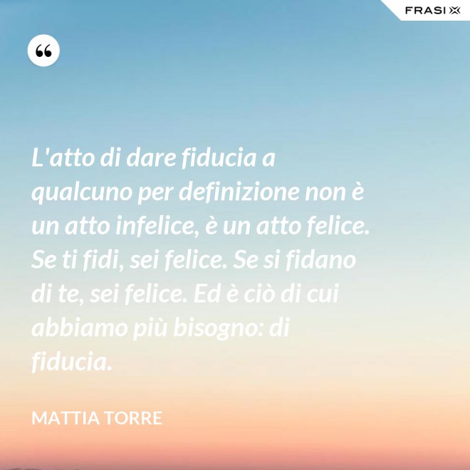 L'atto di dare fiducia a qualcuno per definizione non è un atto infelice, è un atto felice. Se ti fidi, sei felice. Se si fidano di te, sei felice. Ed è ciò di cui abbiamo più bisogno: di fiducia. - Mattia Torre