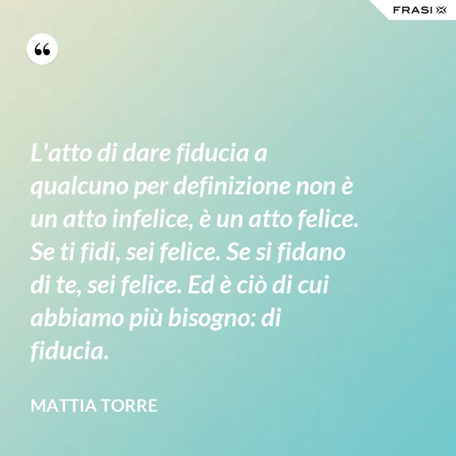 L'atto di dare fiducia a qualcuno per definizione non è un atto infelice, è un atto felice. Se ti fidi, sei felice. Se si fidano di te, sei felice. Ed è ciò di cui abbiamo più bisogno: di fiducia. - Mattia Torre