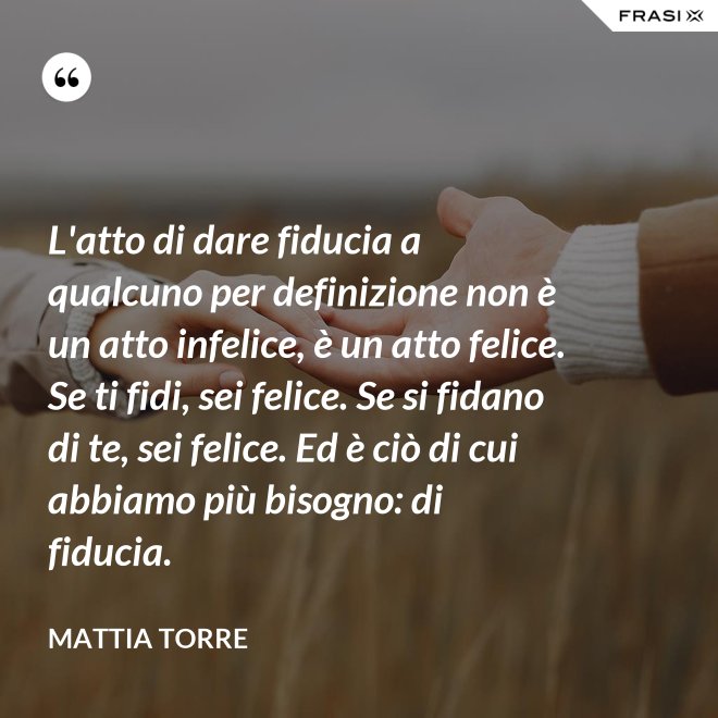 L'atto di dare fiducia a qualcuno per definizione non è un atto infelice, è un atto felice. Se ti fidi, sei felice. Se si fidano di te, sei felice. Ed è ciò di cui abbiamo più bisogno: di fiducia. - Mattia Torre