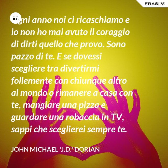 Ogni anno noi ci ricaschiamo e io non ho mai avuto il coraggio di dirti quello che provo. Sono pazzo di te. E se dovessi scegliere tra divertirmi follemente con chiunque altro al mondo o rimanere a casa con te, mangiare una pizza e guardare una robaccia in TV, sappi che sceglierei sempre te. - John Michael 'J.D.' Dorian
