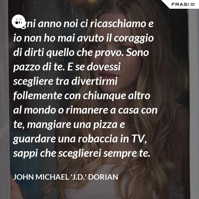 Ogni anno noi ci ricaschiamo e io non ho mai avuto il coraggio di dirti quello che provo. Sono pazzo di te. E se dovessi scegliere tra divertirmi follemente con chiunque altro al mondo o rimanere a casa con te, mangiare una pizza e guardare una robaccia in TV, sappi che sceglierei sempre te. - John Michael 'J.D.' Dorian