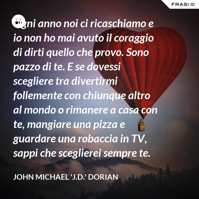 Ogni anno noi ci ricaschiamo e io non ho mai avuto il coraggio di dirti quello che provo. Sono pazzo di te. E se dovessi scegliere tra divertirmi follemente con chiunque altro al mondo o rimanere a casa con te, mangiare una pizza e guardare una robaccia in TV, sappi che sceglierei sempre te. - John Michael 'J.D.' Dorian