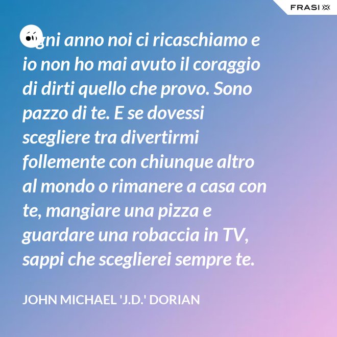 Ogni anno noi ci ricaschiamo e io non ho mai avuto il coraggio di dirti quello che provo. Sono pazzo di te. E se dovessi scegliere tra divertirmi follemente con chiunque altro al mondo o rimanere a casa con te, mangiare una pizza e guardare una robaccia in TV, sappi che sceglierei sempre te. - John Michael 'J.D.' Dorian