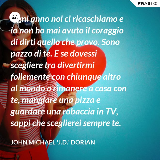 Ogni anno noi ci ricaschiamo e io non ho mai avuto il coraggio di dirti quello che provo. Sono pazzo di te. E se dovessi scegliere tra divertirmi follemente con chiunque altro al mondo o rimanere a casa con te, mangiare una pizza e guardare una robaccia in TV, sappi che sceglierei sempre te. - John Michael 'J.D.' Dorian