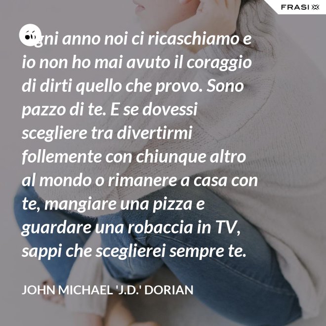 Ogni anno noi ci ricaschiamo e io non ho mai avuto il coraggio di dirti quello che provo. Sono pazzo di te. E se dovessi scegliere tra divertirmi follemente con chiunque altro al mondo o rimanere a casa con te, mangiare una pizza e guardare una robaccia in TV, sappi che sceglierei sempre te. - John Michael 'J.D.' Dorian