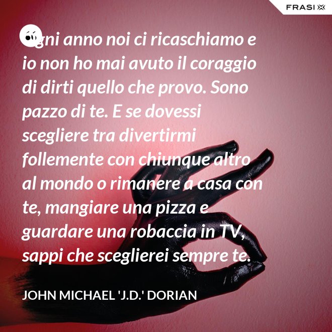 Ogni anno noi ci ricaschiamo e io non ho mai avuto il coraggio di dirti quello che provo. Sono pazzo di te. E se dovessi scegliere tra divertirmi follemente con chiunque altro al mondo o rimanere a casa con te, mangiare una pizza e guardare una robaccia in TV, sappi che sceglierei sempre te. - John Michael 'J.D.' Dorian