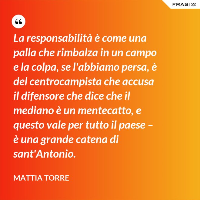 La responsabilità è come una palla che rimbalza in un campo e la colpa, se l'abbiamo persa, è del centrocampista che accusa il difensore che dice che il mediano è un mentecatto, e questo vale per tutto il paese – è una grande catena di sant'Antonio. - Mattia Torre
