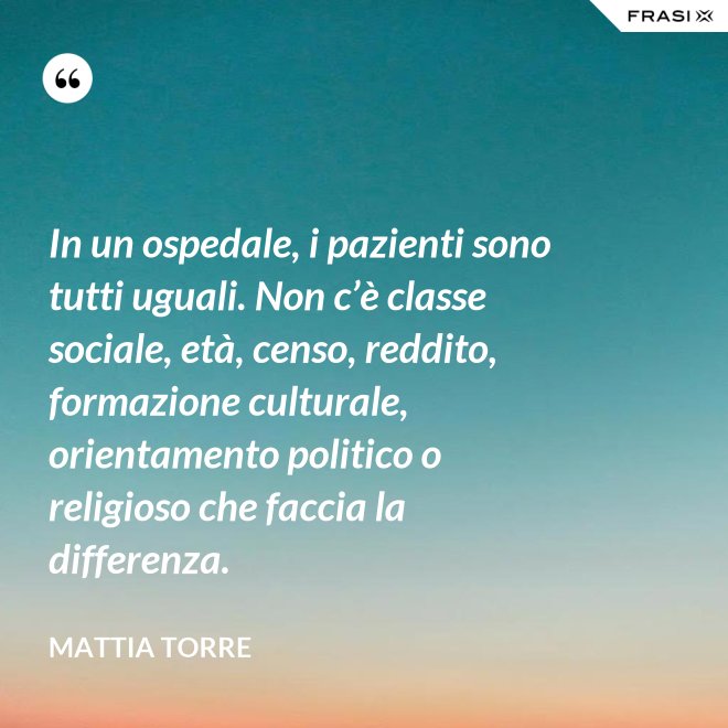 In un ospedale, i pazienti sono tutti uguali. Non c’è classe sociale, età, censo, reddito, formazione culturale, orientamento politico o religioso che faccia la differenza. - Mattia Torre