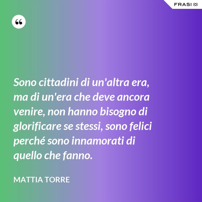 Sono cittadini di un'altra era, ma di un'era che deve ancora venire, non hanno bisogno di glorificare se stessi, sono felici perché sono innamorati di quello che fanno. - Mattia Torre
