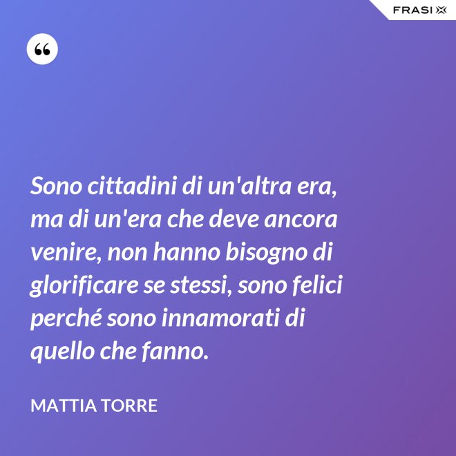 Sono cittadini di un'altra era, ma di un'era che deve ancora venire, non hanno bisogno di glorificare se stessi, sono felici perché sono innamorati di quello che fanno. - Mattia Torre