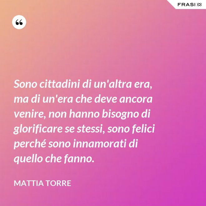Sono cittadini di un'altra era, ma di un'era che deve ancora venire, non hanno bisogno di glorificare se stessi, sono felici perché sono innamorati di quello che fanno. - Mattia Torre