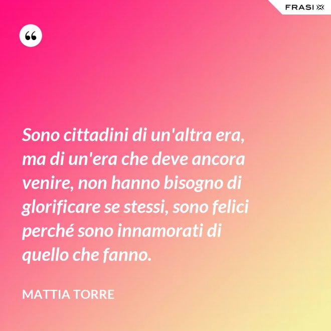 Sono cittadini di un'altra era, ma di un'era che deve ancora venire, non hanno bisogno di glorificare se stessi, sono felici perché sono innamorati di quello che fanno. - Mattia Torre
